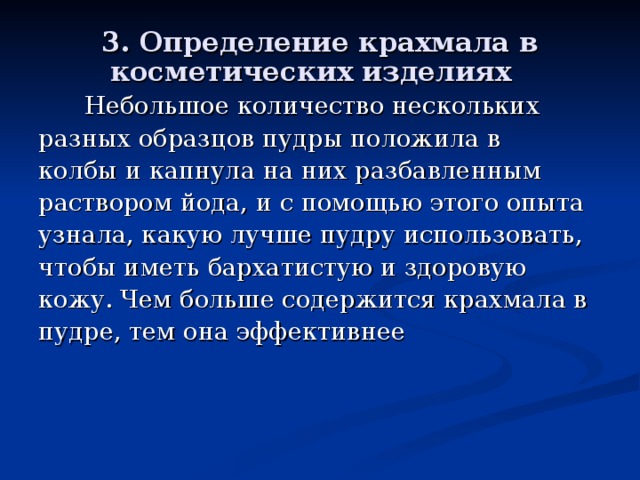 3. Определение крахмала в косметических изделиях   Небольшое количество нескольких разных образцов пудры положила в колбы и капнула на них разбавленным раствором йода, и с помощью этого опыта узнала, какую лучше пудру использовать, чтобы иметь бархатистую и здоровую кожу. Чем больше содержится крахмала в пудре, тем она эффективнее  