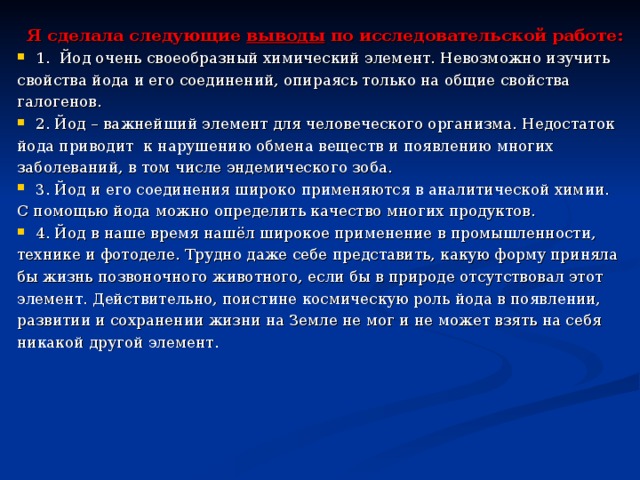 Я сделала следующие выводы по исследовательской работе: 1. Йод очень своеобразный химический элемент. Невозможно изучить свойства йода и его соединений, опираясь только на общие свойства галогенов. 2. Йод – важнейший элемент для человеческого организма. Недостаток йода приводит к нарушению обмена веществ и появлению многих заболеваний, в том числе эндемического зоба. 3. Йод и его соединения широко применяются в аналитической химии. С помощью йода можно определить качество многих продуктов. 4. Йод в наше время нашёл широкое применение в промышленности, технике и фотоделе. Трудно даже себе представить, какую форму приняла бы жизнь позвоночного животного, если бы в природе отсутствовал этот элемент. Действительно, поистине космическую роль йода в появлении, развитии и сохранении жизни на Земле не мог и не может взять на себя никакой другой элемент. 
