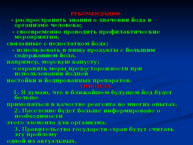 РЕКОМЕНДАЦИИ:  - распространять знания о значении йода в организме человека;  - своевременно проводить профилактические мероприятия, связанные с недостатком йода;  - использовать в пищу продукты с большим содержанием йода, например, морскую капусту ;  -сохранять меры предосторожности при использовании йодной настойки и йодированных препаратов. ГИПОТЕЗА:  1. Я думаю, что в ближайшем будущем йод будет больше применяться в качестве реагента во многих опытах.  2. Население будет больше информировано о необходимости этого элемента для организма.  3. Правительства государств стран будут считать эту проблему одной из актуальных. 