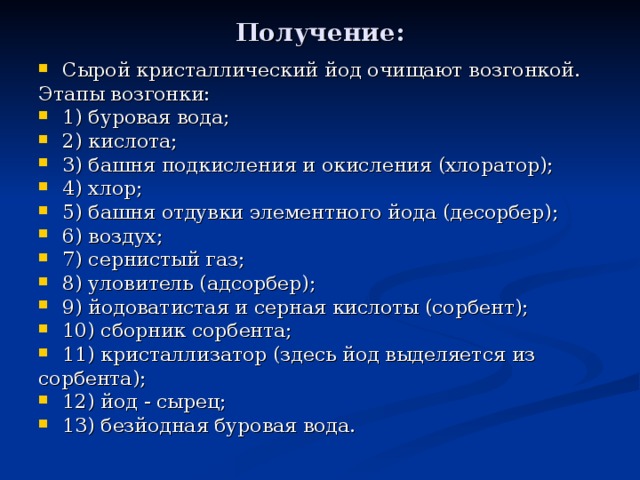 Получение: Сырой кристаллический йод очищают возгонкой. Этапы возгонки: 1) буровая вода; 2) кислота; 3) башня подкисления и окисления (хлоратор); 4) хлор; 5) башня отдувки элементного йода (десорбер); 6) воздух; 7) сернистый газ; 8) уловитель (адсорбер); 9) йодоватистая и серная кислоты (сорбент); 10) сборник сорбента; 11) кристаллизатор (здесь йод выделяется из сорбента); 12) йод - сырец; 13) безйодная буровая вода. 