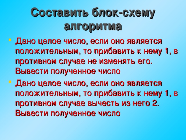 Составить блок-схему алгоритма Дано целое число, если оно является положительным, то прибавить к нему 1, в противном случае не изменять его. Вывести полученное число Дано целое число, если оно является положительным, то прибавить к нему 1, в противном случае вычесть из него 2. Вывести полученное число   