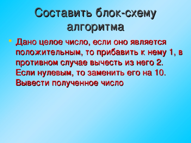 Составить блок-схему алгоритма Дано целое число, если оно является положительным, то прибавить к нему 1, в противном случае вычесть из него 2. Если нулевым, то заменить его на 10. Вывести полученное число  