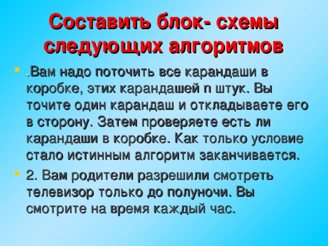 Составить блок- схемы следующих алгоритмов . Вам надо поточить все карандаши в коробке, этих карандашей n штук. Вы точите один карандаш и откладываете его в сторону. Затем проверяете есть ли карандаши в коробке. Как только условие стало истинным алгоритм заканчивается. 2. Вам родители разрешили смотреть телевизор только до полуночи. Вы смотрите на время каждый час. 