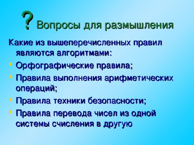 ? Вопросы для размышления Какие из вышеперечисленных правил являются алгоритмами: Орфографические правила; Правила выполнения арифметических операций; Правила техники безопасности; Правила перевода чисел из одной системы счисления в другую   