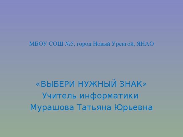 МБОУ СОШ №5, город Новый Уренгой, ЯНАО «ВЫБЕРИ НУЖНЫЙ ЗНАК» Учитель информатики Мурашова Татьяна Юрьевна 