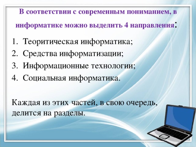 В соответствии с современным пониманием, в информатике можно выделить 4 направления : Теоритическая информатика; Средства информатизации; Информационные технологии; Социальная информатика. Каждая из этих частей, в свою очередь, делится на разделы. 