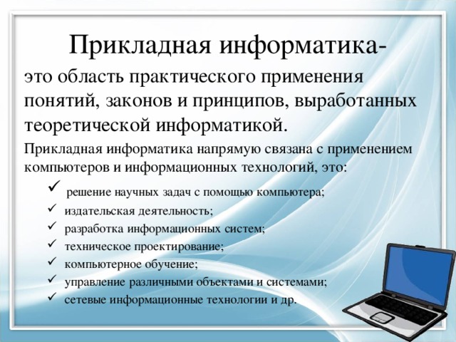 Прикладная информатика- это область практического применения понятий, законов и принципов, выработанных теоретической информатикой. Прикладная информатика напрямую связана с применением компьютеров и информационных технологий, это:  решение научных задач с помощью компьютера;  издательская деятельность;  разработка информационных систем;  техническое проектирование;  компьютерное обучение;  управление различными объектами и системами;  сетевые информационные технологии и др.  решение научных задач с помощью компьютера;  издательская деятельность;  разработка информационных систем;  техническое проектирование;  компьютерное обучение;  управление различными объектами и системами;  сетевые информационные технологии и др. 