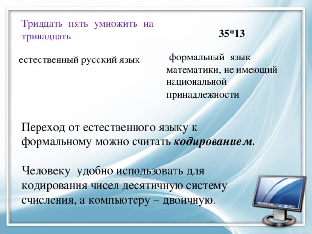 35*13 Тридцать пять умножить на тринадцать   формальный язык математики, не имеющий национальной принадлежности естественный русский язык Переход от естественного языку к формальному можно считать кодированием.  Человеку удобно использовать для кодирования чисел десятичную систему счисления, а компьютеру – двоичную. 