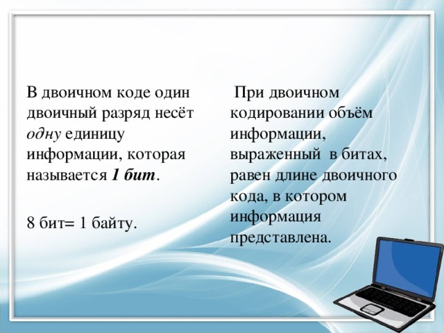 В двоичном коде один двоичный разряд несёт одну единицу информации, которая называется 1 бит .  При двоичном кодировании объём информации, выраженный в битах, равен длине двоичного кода, в котором информация представлена. 8 бит= 1 байту. 