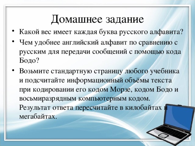 Домашнее задание Какой вес имеет каждая буква русского алфавита? Чем удобнее английский алфавит по сравнению с русским для передачи сообщений с помощью кода Бодо? Возьмите стандартную страницу любого учебника и подсчитайте информационный объёмы текста при кодировании его кодом Морзе, кодом Бодо и восьмиразрядным компьютерным кодом. Результат ответа пересчитайте в килобайтах и мегабайтах. 