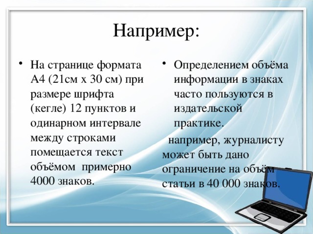 Например: На странице формата А4 (21см х 30 см) при размере шрифта (кегле) 12 пунктов и одинарном интервале между строками помещается текст объёмом примерно 4000 знаков. Определением объёма информации в знаках часто пользуются в издательской практике.  например, журналисту может быть дано ограничение на объём статьи в 40 000 знаков. 