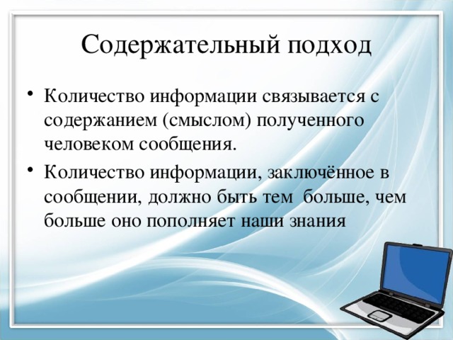Содержательный подход Количество информации связывается с содержанием (смыслом) полученного человеком сообщения. Количество информации, заключённое в сообщении, должно быть тем больше, чем больше оно пополняет наши знания 