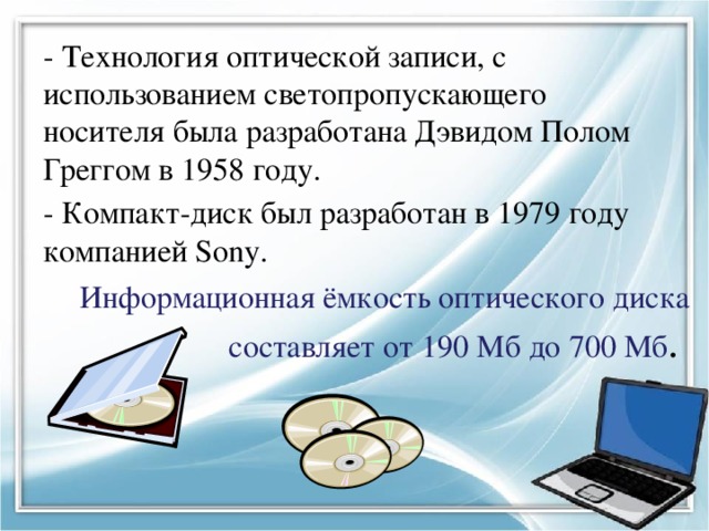 - Технология оптической записи, с использованием светопропускающего носителя была разработана Дэвидом Полом Греггом в 1958 году. - Компакт-диск был разработан в 1979 году компанией Sony. Информационная ёмкость оптического диска составляет от 190 Мб до 700 Мб . 