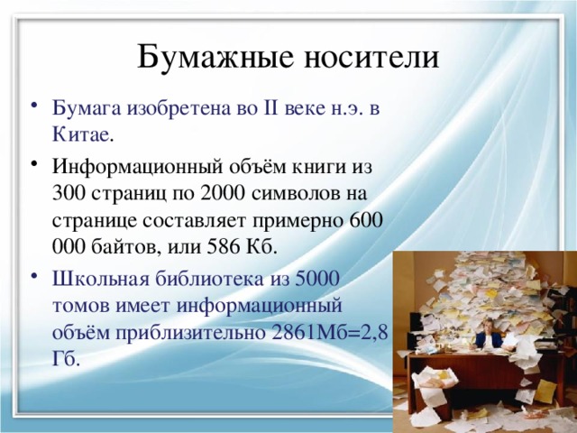 Бумажные носители Бумага изобретена во II веке н.э. в Китае . Информационный объём книги из 300 страниц по 2000 символов на странице составляет примерно 600 000 байтов, или 586 Кб. Школьная библиотека из 5000 томов имеет информационный объём приблизительно 2861Мб=2,8 Гб. 