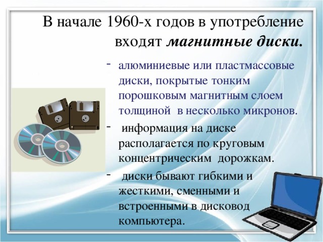 В начале 1960-х годов в употребление входят магнитные диски. алюминиевые или пластмассовые диски, покрытые тонким порошковым магнитным слоем толщиной в несколько микронов.  информация на диске располагается по круговым концентрическим дорожкам.  диски бывают гибкими и жесткими, сменными и встроенными в дисковод компьютера. 