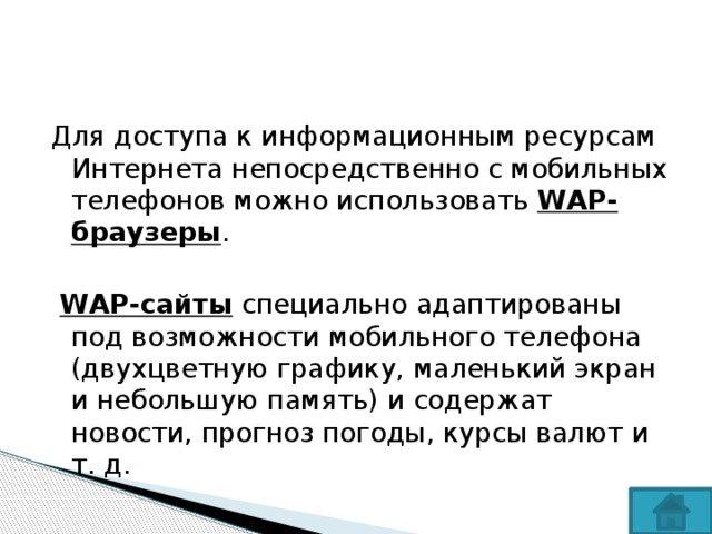 Для доступа к информационным ресурсам Интернета непосредственно с мобильных телефонов можно использовать WAP-браузеры .  WAP-сайты специально адаптированы под возможности мобильного телефона (двухцветную графику, маленький экран и небольшую память) и содержат новости, прогноз погоды, курсы валют и т. д. 