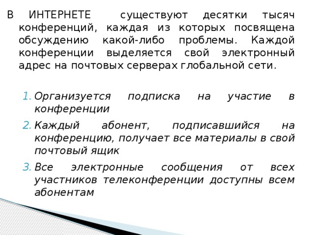 В ИНТЕРНЕТЕ существуют десятки тысяч конференций, каждая из которых посвящена обсуждению какой-либо проблемы. Каждой конференции выделяется свой электронный адрес на почтовых серверах глобальной сети. Организуется подписка на участие в конференции Каждый абонент, подписавшийся на конференцию, получает все материалы в свой почтовый ящик Все электронные сообщения от всех участников телеконференции доступны всем абонентам Организуется подписка на участие в конференции Каждый абонент, подписавшийся на конференцию, получает все материалы в свой почтовый ящик Все электронные сообщения от всех участников телеконференции доступны всем абонентам 