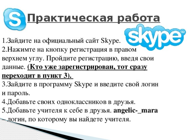 Практическая работа 1.Зайдите на официальный сайт Skype. 2.Нажимте на кнопку регистрация в правом верхнем углу. Пройдите регистрацию, введя свои данные. (Кто уже зарегистрирован, тот сразу переходит в пункт 3). 3.Зайдите в программу Skype и введите свой логин и пароль. 4.Добавьте своих одноклассников в друзья. 5.Добавьте учителя к себе в друзья. angelic-_mara – логин, по которому вы найдете учителя. 