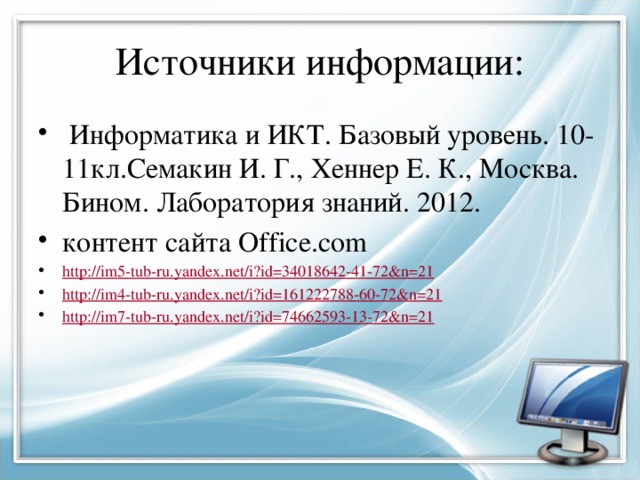 Источники информации:  Информатика и ИКТ. Базовый уровень. 10-11кл.Семакин И. Г., Хеннер Е. К., Москва. Бином. Лаборатория знаний. 2012. контент сайта Office.com http:// im5-tub-ru.yandex.net/i?id=34018642-41-72&n=21 http:// im4-tub-ru.yandex.net/i?id=161222788-60-72&n=21 http:// im7-tub-ru.yandex.net/i?id=74662593-13-72&n=21 