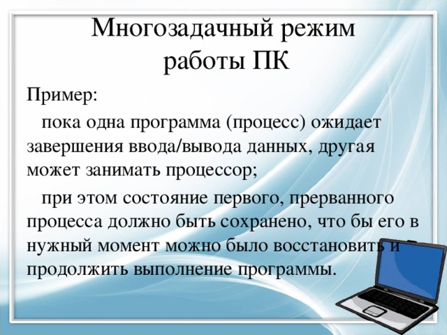 Многозадачный режим работы ПК Пример: пока одна программа (процесс) ожидает завершения ввода/вывода данных, другая может занимать процессор; при этом состояние первого, прерванного процесса должно быть сохранено, что бы его в нужный момент можно было восстановить и продолжить выполнение программы. 