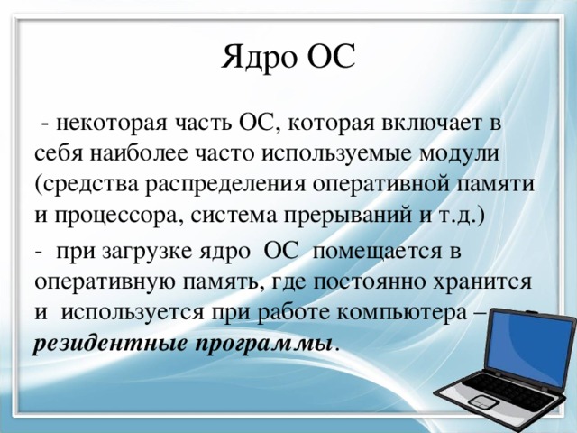 Ядро ОС - некоторая часть ОС, которая включает в себя наиболее часто используемые модули (средства распределения оперативной памяти и процессора, система прерываний и т.д.) - при загрузке ядро ОС помещается в оперативную память, где постоянно хранится и используется при работе компьютера – резидентные программы . 