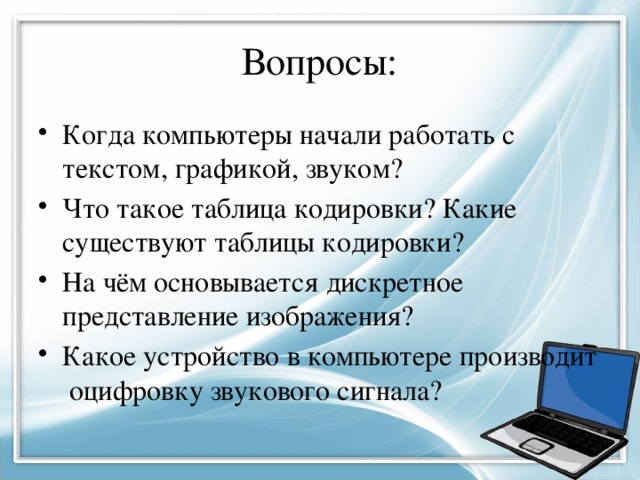 Вопросы: Когда компьютеры начали работать с текстом, графикой, звуком? Что такое таблица кодировки? Какие существуют таблицы кодировки? На чём основывается дискретное представление изображения? Какое устройство в компьютере производит оцифровку звукового сигнала? 