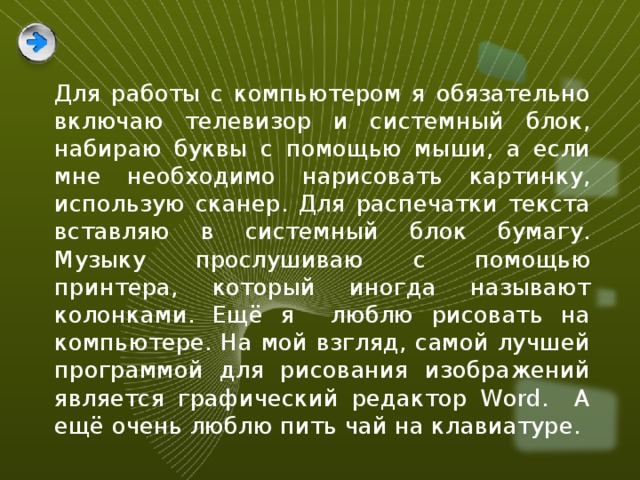 Для работы с компьютером я обязательно включаю телевизор и системный блок, набираю буквы с помощью мыши, а если мне необходимо нарисовать картинку, использую сканер. Для распечатки текста вставляю в системный блок бумагу. Музыку прослушиваю с помощью принтера, который иногда называют колонками. Ещё я люблю рисовать на компьютере. На мой взгляд, самой лучшей программой для рисования изображений является графический редактор Word. А ещё очень люблю пить чай на клавиатуре. 