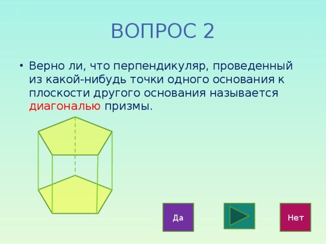 ВОПРОС 2 Верно ли, что перпендикуляр, проведенный из какой-нибудь точки одного основания к плоскости другого основания называется диагональю призмы. Да Нет 