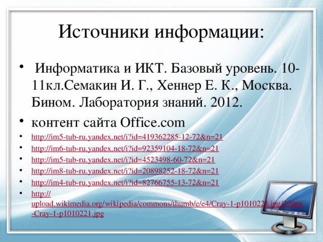 Источники информации:  Информатика и ИКТ. Базовый уровень. 10-11кл.Семакин И. Г., Хеннер Е. К., Москва. Бином. Лаборатория знаний. 2012. контент сайта Office.com http:// im5-tub-ru.yandex.net/i?id=419362285-12-72&n=21 http:// im6-tub-ru.yandex.net/i?id=92359104-18-72&n=21 http:// im5-tub-ru.yandex.net/i?id=4523498-60-72&n=21 http:// im8-tub-ru.yandex.net/i?id=20898252-18-72&n=21 http:// im4-tub-ru.yandex.net/i?id=82766755-13-72&n=21 http:// upload.wikimedia.org/wikipedia/commons/thumb/e/e4/Cray-1-p1010221.jpg/220px-Cray-1-p1010221.jpg 