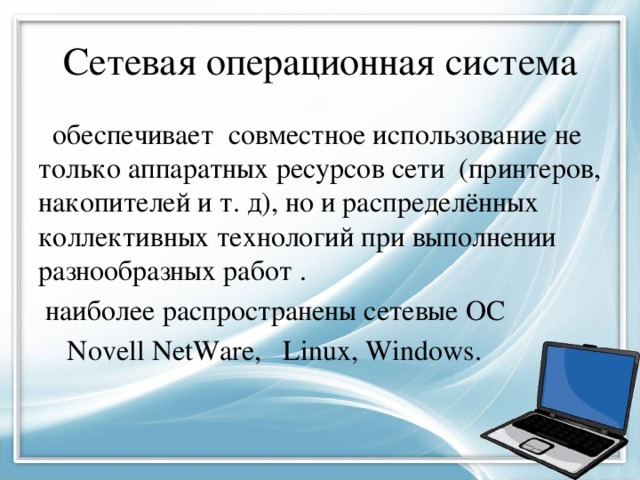 Сетевая операционная система  обеспечивает совместное использование не только аппаратных ресурсов сети (принтеров, накопителей и т. д), но и распределённых коллективных технологий при выполнении разнообразных работ .  наиболее распространены сетевые ОС  Novell NetWare, Linux, Windows. 