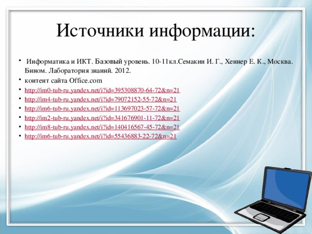 Источники информации:  Информатика и ИКТ. Базовый уровень. 10-11кл.Семакин И. Г., Хеннер Е. К., Москва. Бином. Лаборатория знаний. 2012. контент сайта Office.com http:// im0-tub-ru.yandex.net/i?id=395308870-64-72&n=21 http:// im4-tub-ru.yandex.net/i?id=79072152-55-72&n=21 http:// im6-tub-ru.yandex.net/i?id=113697023-57-72&n=21 http:// im2-tub-ru.yandex.net/i?id=341676901-11-72&n=21 http:// im8-tub-ru.yandex.net/i?id=140416567-45-72&n=21 http:// im6-tub-ru.yandex.net/i?id=55436883-22-72&n=21 