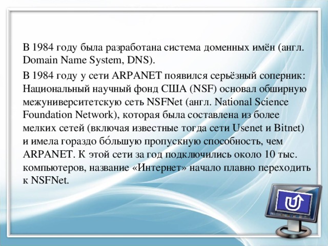 В 1984 году была разработана система доменных имён (англ. Domain Name System, DNS). В 1984 году у сети ARPANET появился серьёзный соперник: Национальный научный фонд США (NSF) основал обширную межуниверситетскую сеть NSFNet (англ. National Science Foundation Network), которая была составлена из более мелких сетей (включая известные тогда сети Usenet и Bitnet) и имела гораздо бо́льшую пропускную способность, чем ARPANET. К этой сети за год подключились около 10 тыс. компьютеров, название «Интернет» начало плавно переходить к NSFNet. 