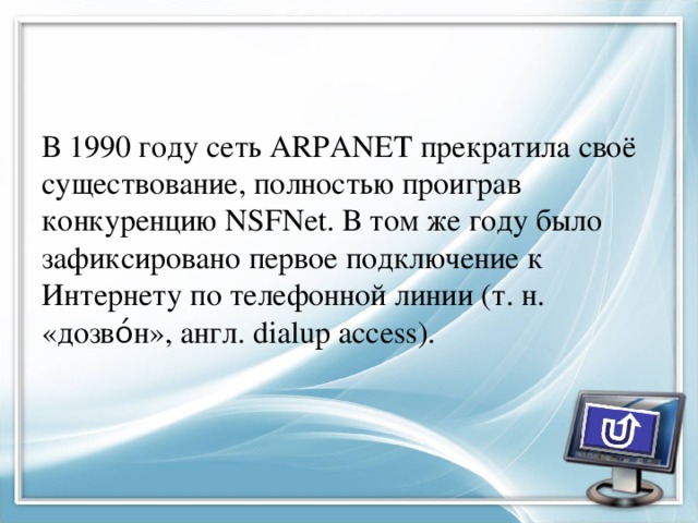 В 1990 году сеть ARPANET прекратила своё существование, полностью проиграв конкуренцию NSFNet. В том же году было зафиксировано первое подключение к Интернету по телефонной линии (т. н. «дозво́н», англ. dialup access). 