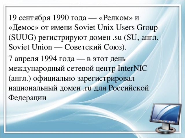 19 сентября 1990 года — «Релком» и «Демос» от имени Soviet Unix Users Group (SUUG) регистрируют домен .su (SU, англ. Soviet Union — Советский Союз). 7 апреля 1994 года — в этот день международный сетевой центр InterNIC (англ.) официально зарегистрировал национальный домен .ru для Российской Федерации 