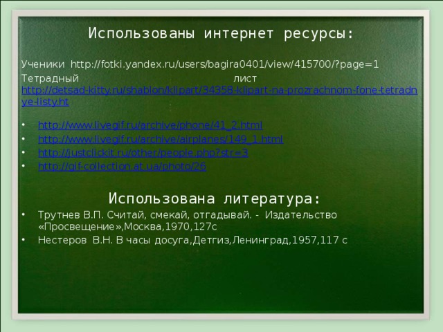 Использованы интернет ресурсы:    Ученики http://fotki.yandex.ru/users/bagira0401/view/415700/?page=1 Тетрадный лист http://detsad-kitty.ru/shablon/klipart/34358-klipart-na-prozrachnom-fone-tetradnye-listy.ht  http://www.livegif.ru/archive/phone/41_2.html http://www.livegif.ru/archive/airplanes/149_1.html http://justclickit.ru/other/people.php?str=3 http://gif-collection.at.ua/photo/26  Использована литература: Трутнев В.П. Считай, смекай, отгадывай. - Издательство «Просвещение»,Москва,1970,127с Нестеров В.Н. В часы досуга,Детгиз,Ленинград,1957,117 с 