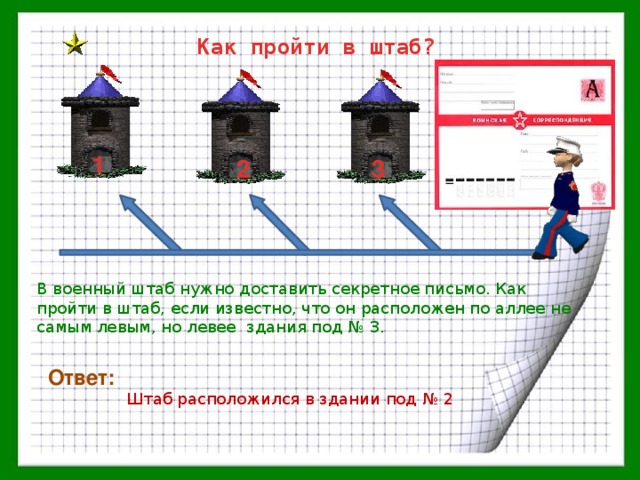 Как пройти в штаб? 1 2 3 В военный штаб нужно доставить секретное письмо. Как пройти в штаб, если известно, что он расположен по аллее не самым левым, но левее здания под № 3. Ответ: Штаб расположился в здании под № 2 