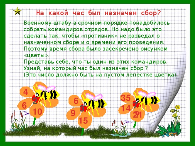 На какой час был назначен сбор? Военному штабу в срочном порядке понадобилось собрать командиров отрядов. Но надо было это сделать так, чтобы «противник» не разведал о назначенном сборе и о времени его проведения. Поэтому время сбора было засекречено рисунком «цветы». Представь себе, что ты один из этих командиров. Узнай, на который час был назначен сбор ? (Это число должно быть на пустом лепестке цветка). 4 35 2 6 6 7 3 14 10 9 ? 21 15 