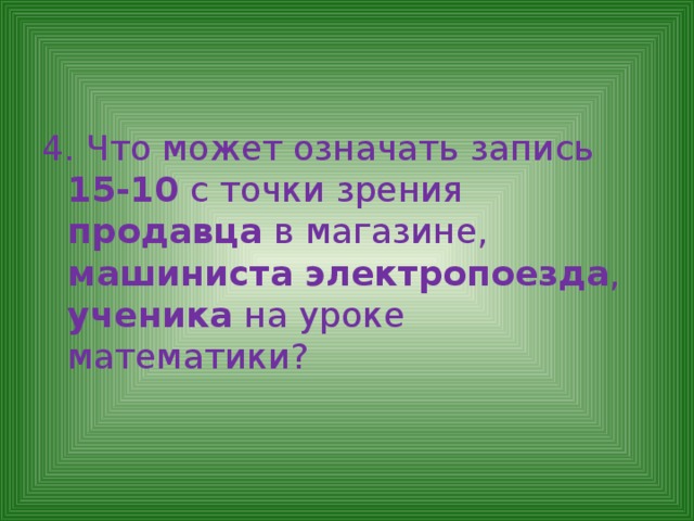 4. Что может означать запись 15-10 с точки зрения продавца в магазине, машиниста электропоезда , ученика на уроке математики? 