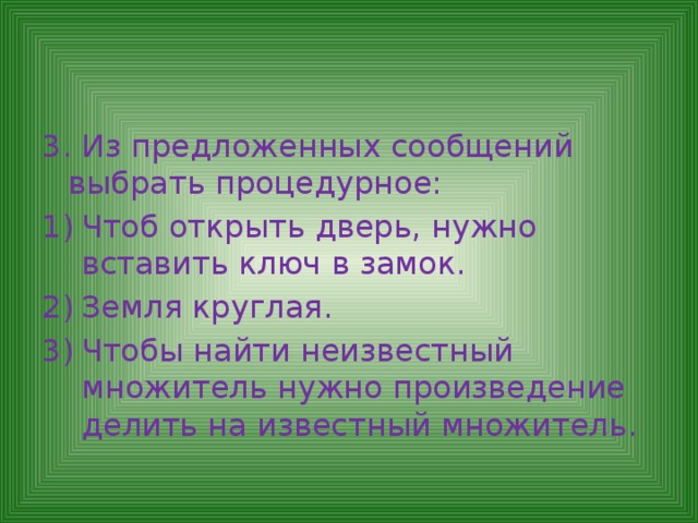 3. Из предложенных сообщений выбрать процедурное: Чтоб открыть дверь, нужно вставить ключ в замок. Земля круглая. Чтобы найти неизвестный множитель нужно произведение делить на известный множитель. 