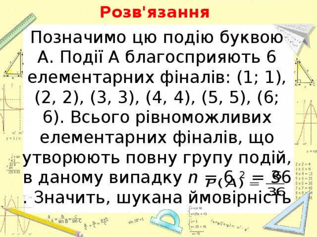 Розв'язання Позначимо цю подію буквою A. Події A благосприяють 6 елементарних фіналів: (1; 1), (2, 2), (3, 3), (4, 4), (5, 5), (6; 6). Всього рівноможливих елементарних фіналів, що утворюють повну групу подій, в даному випадку  n  = 6  2  = 36 . Значить, шукана ймовірність 