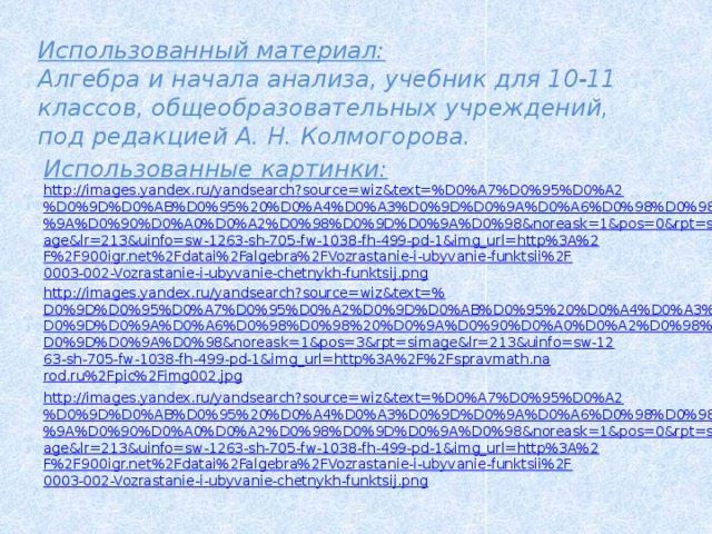 Использованный материал: Алгебра и начала анализа, учебник для 10-11 классов, общеобразовательных учреждений, под редакцией А. Н. Колмогорова. Использованные картинки: http://images.yandex.ru/yandsearch?source=wiz&text=%D0%A7%D0%95%D0%A2%D0%9D%D0%AB%D0%95%20%D0%A4%D0%A3%D0%9D%D0%9A%D0%A6%D0%98%D0%98%20%D0%9A%D0%90%D0%A0%D0%A2%D0%98%D0%9D%D0%9A%D0%98&noreask=1&pos=0&rpt=simage&lr=213&uinfo=sw-1263-sh-705-fw-1038-fh-499-pd-1&img_url=http%3A%2F%2F900igr.net%2Fdatai%2Falgebra%2FVozrastanie-i-ubyvanie-funktsii%2F0003-002-Vozrastanie-i-ubyvanie-chetnykh-funktsij.png http://images.yandex.ru/yandsearch?source=wiz&text=% D0%9D%D0%95%D0%A7%D0%95%D0%A2%D0%9D%D0%AB%D0%95%20%D0%A4%D0%A3%D0%9D%D0%9A%D0%A6%D0%98%D0%98%20%D0%9A%D0%90%D0%A0%D0%A2%D0%98%D0%9D%D0%9A%D0%98&noreask=1&pos=3&rpt=simage&lr=213&uinfo=sw-1263-sh-705-fw-1038-fh-499-pd-1&img_url=http%3A%2F%2Fspravmath.narod.ru%2Fpic%2Fimg002.jpg  http://images.yandex.ru/yandsearch?source=wiz&text=%D0%A7%D0%95%D0%A2%D0%9D%D0%AB%D0%95%20%D0%A4%D0%A3%D0%9D%D0%9A%D0%A6%D0%98%D0%98%20%D0%9A%D0%90%D0%A0%D0%A2%D0%98%D0%9D%D0%9A%D0%98&noreask=1&pos=0&rpt=simage&lr=213&uinfo=sw-1263-sh-705-fw-1038-fh-499-pd-1&img_url=http%3A%2F%2F900igr.net%2Fdatai%2Falgebra%2FVozrastanie-i-ubyvanie-funktsii%2F0003-002-Vozrastanie-i-ubyvanie-chetnykh-funktsij.png 