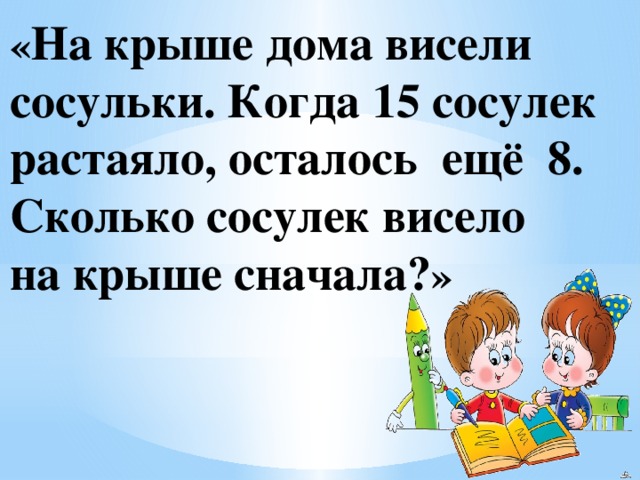 « На крыше дома висели сосульки. Когда 15 сосулек растаяло, осталось ещё 8. Сколько сосулек висело на крыше сначала? » 