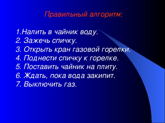 Правильный алгоритм:  1.Налить в чайник воду. 2. Зажечь спичку. 3. Открыть кран газовой горелки. 4. Поднести спичку к горелке. 5. Поставить чайник на плиту. 6. Ждать, пока вода закипит. 7. Выключить газ.  