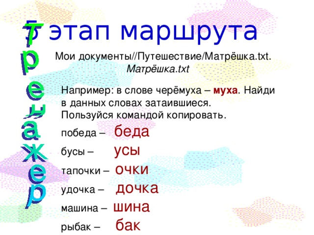 5 этап маршрута  Мои документы//Путешествие/Матрёшка.txt. Матрёшка.txt Например: в слове черёмуха – муха . Найди в данных словах затаившиеся. Пользуйся командой копировать. победа – беда бусы – усы тапочки – очки удочка – дочка машина – шина рыбак –  бак 