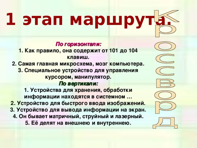 1 этап маршрута. По горизонтали: 1. Как правило, она содержит от 101 до 104 клавиш.  2. Самая главная микросхема, мозг компьютера.  3. Специальное устройство для управления курсором,  манипулятор. По вертикали: 1. Устройства для хранения, обработки информации находятся в системном …  2. Устройство для быстрого ввода изображений.  3. Устройство для вывода информации на экран.  4. Он бывает матричный, струйный и лазерный.  5. Её делят на внешнею и внутреннею. 