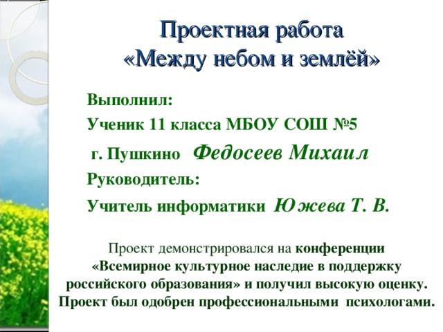 Проектная работа  «Между небом и землёй» Выполнил: Ученик 11 класса МБОУ СОШ №5  г. Пушкино Федосеев Михаил Руководитель: Учитель информатики Южева Т. В. Проект демонстрировался на конференции «Всемирное культурное наследие в поддержку российского образования» и получил высокую оценку. Проект был одобрен профессиональными психологами.  