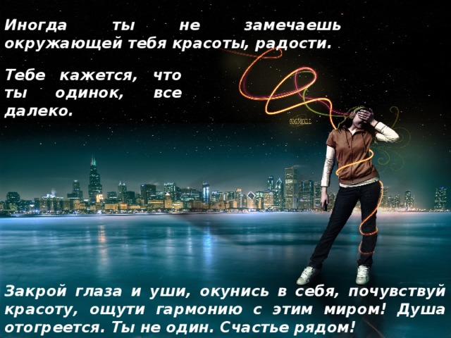 Иногда ты не замечаешь окружающей тебя красоты, радости. Тебе кажется, что ты одинок, все далеко. Закрой глаза и уши, окунись в себя, почувствуй красоту, ощути гармонию с этим миром! Душа отогреется. Ты не один. Счастье рядом! 