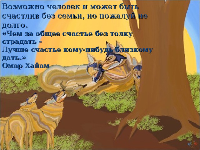 Возможно человек и может быть счастлив без семьи, но пожалуй не долго.  «Чем за общее счастье без толку страдать –  Лучше счастье кому-нибудь близкому дать.»  Омар Хайам 