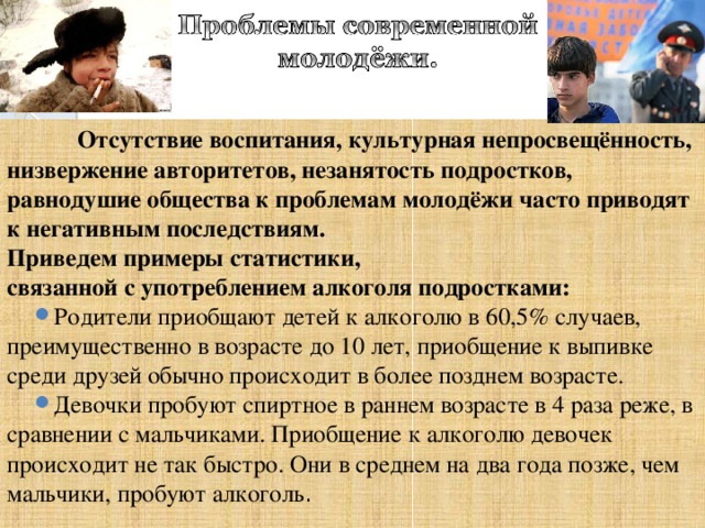  Отсутствие воспитания, культурная непросвещённость, низвержение авторитетов, незанятость подростков, равнодушие общества к проблемам молодёжи часто приводят к негативным последствиям. Приведем примеры статистики, связанной с употреблением алкоголя подростками: Родители приобщают детей к алкоголю в 60,5% случаев, преимущественно в возрасте до 10 лет, приобщение к выпивке среди друзей обычно происходит в более позднем возрасте. Девочки пробуют спиртное в раннем возрасте в 4 раза реже, в сравнении с мальчиками. Приобщение к алкоголю девочек происходит не так быстро. Они в среднем на два года позже, чем мальчики, пробуют алкоголь . 