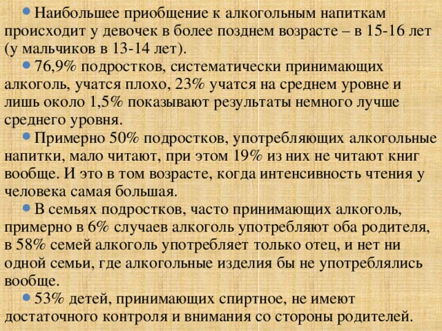 Наибольшее приобщение к алкогольным напиткам происходит у девочек в более позднем возрасте – в 15-16 лет (у мальчиков в 13-14 лет). 76,9% подростков, систематически принимающих алкоголь, учатся плохо, 23% учатся на среднем уровне и лишь около 1,5% показывают результаты немного лучше среднего уровня. Примерно 50% подростков, употребляющих алкогольные напитки, мало читают, при этом 19% из них не читают книг вообще. И это в том возрасте, когда интенсивность чтения у человека самая большая. В семьях подростков, часто принимающих алкоголь, примерно в 6% случаев алкоголь употребляют оба родителя, в 58% семей алкоголь употребляет только отец, и нет ни одной семьи, где алкогольные изделия бы не употреблялись вообще. 53% детей, принимающих спиртное, не имеют достаточного контроля и внимания со стороны родителей.  